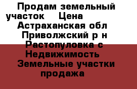 Продам земельный участок  › Цена ­ 700 000 - Астраханская обл., Приволжский р-н, Растопуловка с. Недвижимость » Земельные участки продажа   